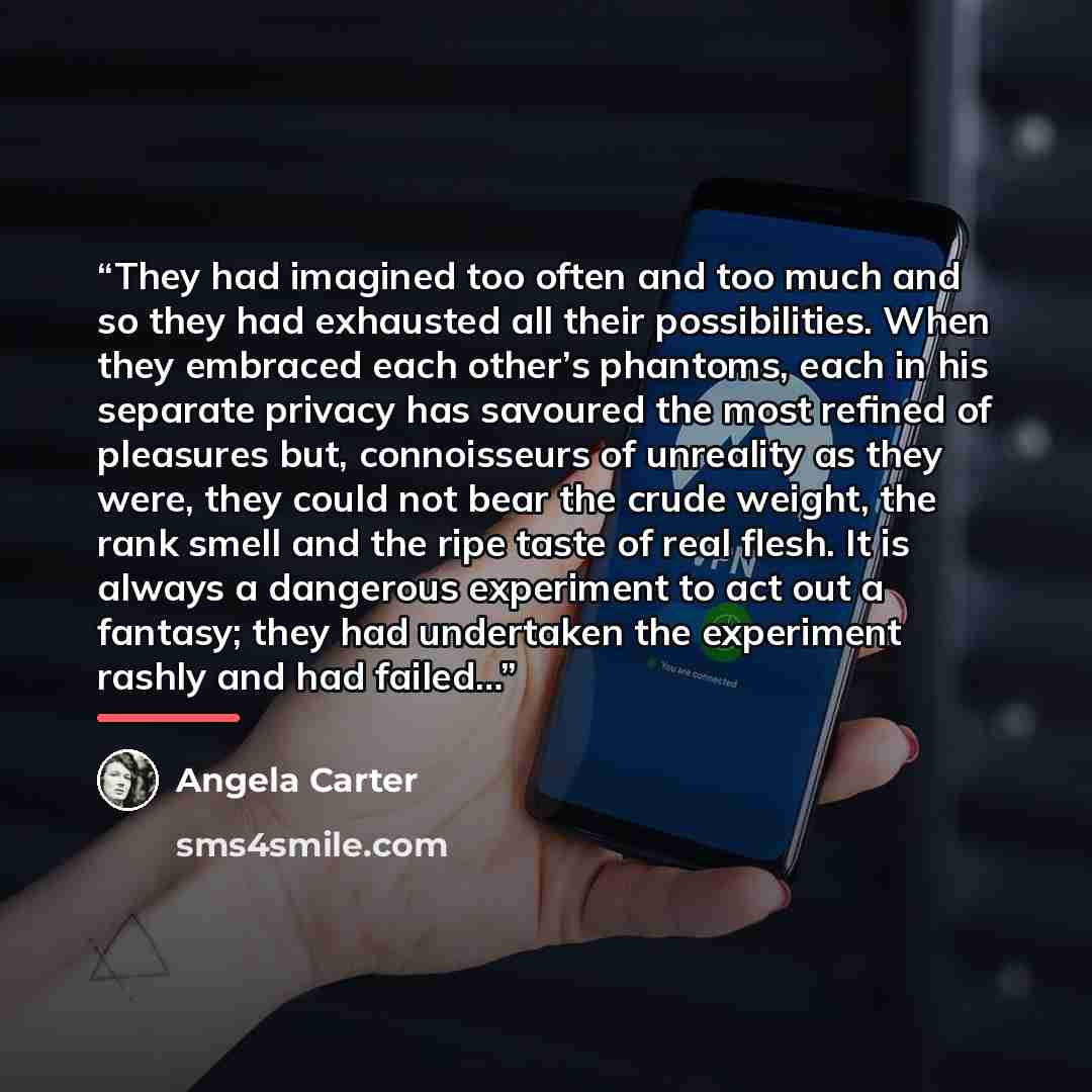 “They had imagined too often and too much and so they had exhausted all their possibilities. When they embraced each other’s phantoms, each in his separate privacy has savoured the most refined of pleasures but, connoisseurs of unreality as they were, they could not bear the crude weight, the rank…” quote by Angela Carter