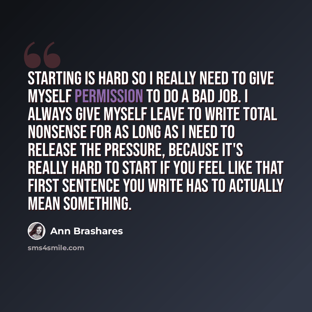 “Starting is hard so I really need to give myself permission to do a bad job. I always give myself leave to write total nonsense for as long as I need to release the pressure, because it's really hard to start if you feel like that first sentence you write has to actually mean something.” quote by Ann Brashares