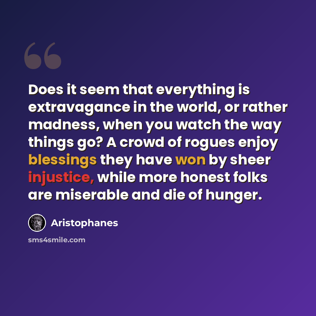 “Does it seem that everything is extravagance in the world, or rather madness, when you watch the way things go? A crowd of rogues enjoy blessings they have won by sheer injustice, while more honest folks are miserable and die of hunger.” quote by Aristophanes