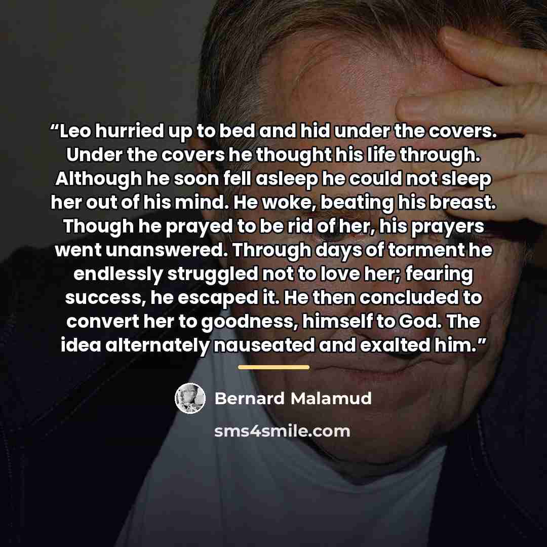 “Leo hurried up to bed and hid under the covers. Under the covers he thought his life through. Although he soon fell asleep he could not sleep her out of his mind. He woke, beating his breast. Though he prayed to be rid of her, his prayers went unanswered. Through days of torment he endlessly…” quote by Bernard Malamud