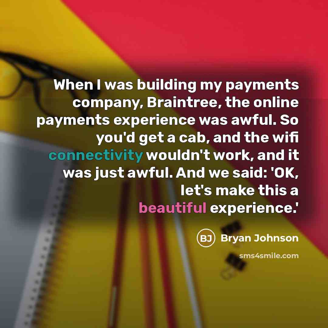 “When I was building my payments company, Braintree, the online payments experience was awful. So you'd get a cab, and the wifi connectivity wouldn't work, and it was just awful. And we said: 'OK, let's make this a beautiful experience.'” quote by Bryan Johnson