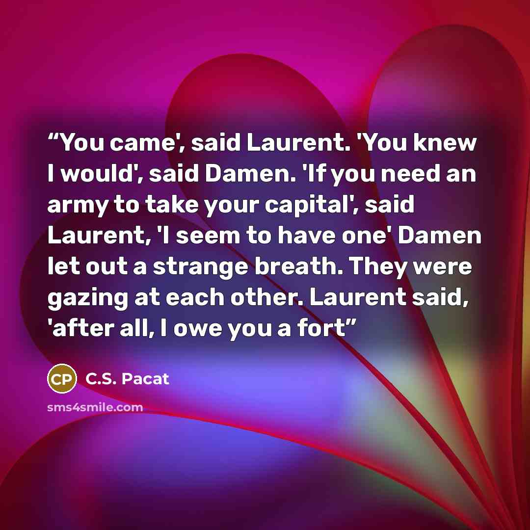“You came', said Laurent. 'You knew I would', said Damen. 'If you need an army to take your capital', said Laurent, 'I seem to have one' Damen let out a strange breath. They were gazing at each other. Laurent said, 'after all, I owe you a fort” quote by C.S. Pacat