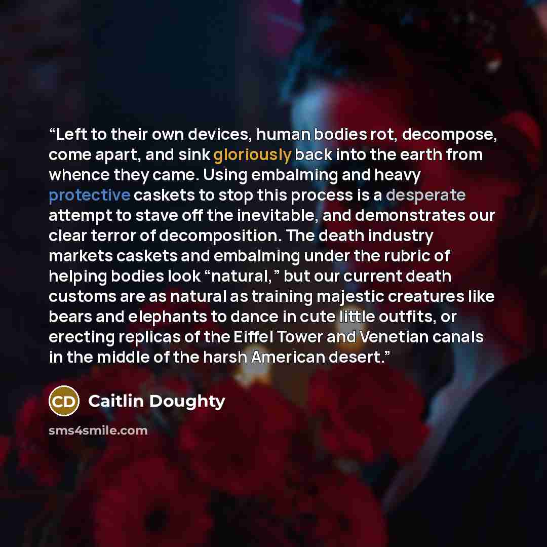 “Left to their own devices, human bodies rot, decompose, come apart, and sink gloriously back into the earth from whence they came. Using embalming and heavy protective caskets to stop this process is a desperate attempt to stave off the inevitable, and demonstrates our clear terror of…” quote by Caitlin Doughty