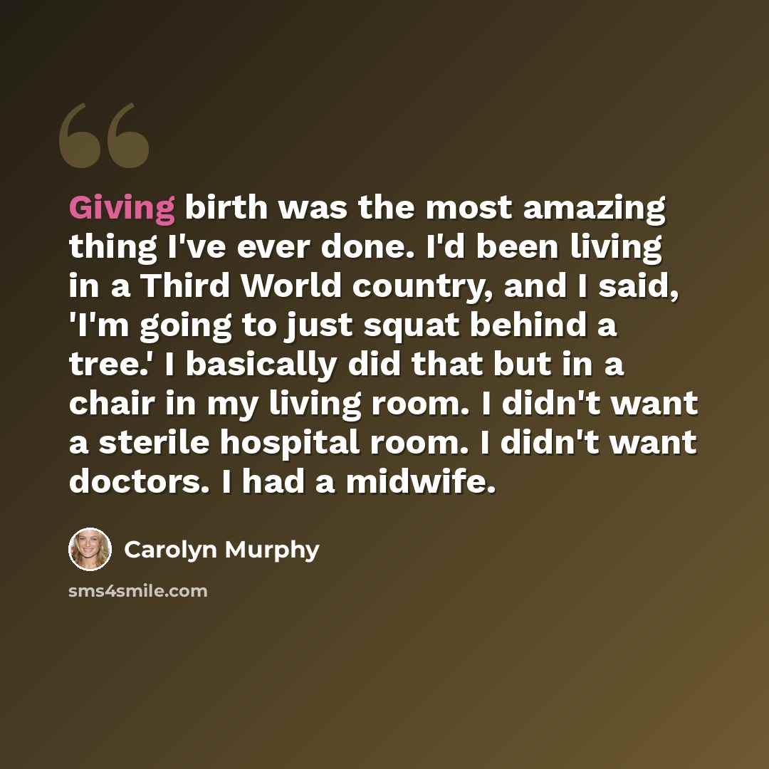 “Giving birth was the most amazing thing I've ever done. I'd been living in a Third World country, and I said, 'I'm going to just squat behind a tree.' I basically did that but in a chair in my living room. I didn't want a sterile hospital room. I didn't want doctors. I had a midwife.” quote by Carolyn Murphy