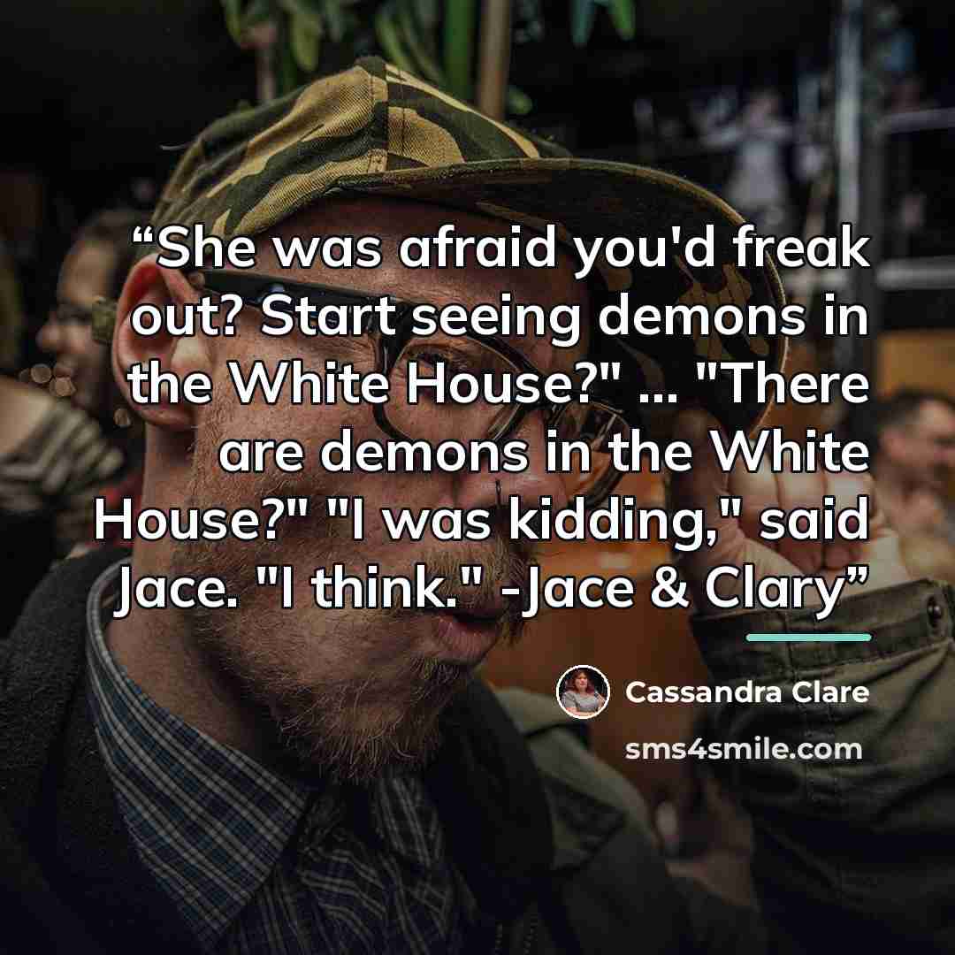 “She was afraid you'd freak out? Start seeing demons in the White House?" ... "There are demons in the White House?" "I was kidding," said Jace. "I think." -Jace & Clary” quote by Cassandra Clare
