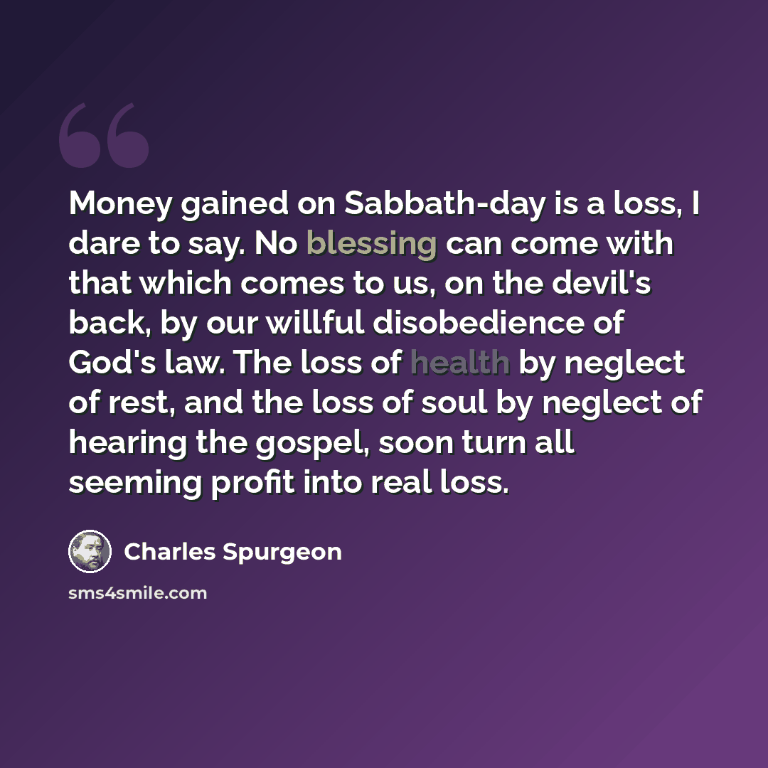 “Money gained on Sabbath-day is a loss, I dare to say. No blessing can come with that which comes to us, on the devil's back, by our willful disobedience of God's law. The loss of health by neglect of rest, and the loss of soul by neglect of hearing the gospel, soon turn all seeming profit into…” quote by Charles Spurgeon