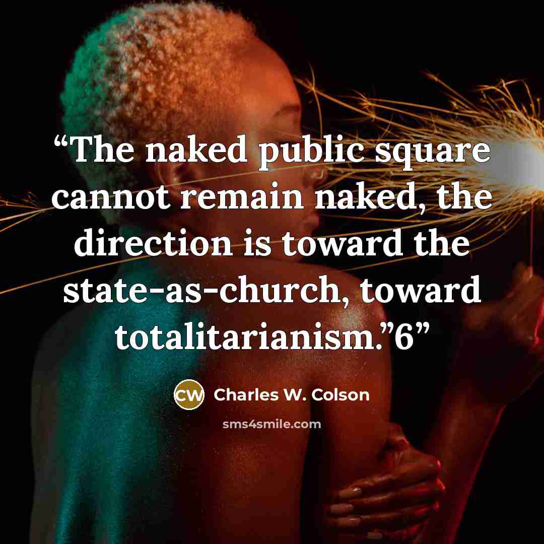 “The naked public square cannot remain naked, the direction is toward the state-as-church, toward totalitarianism.”6” quote by Charles W. Colson