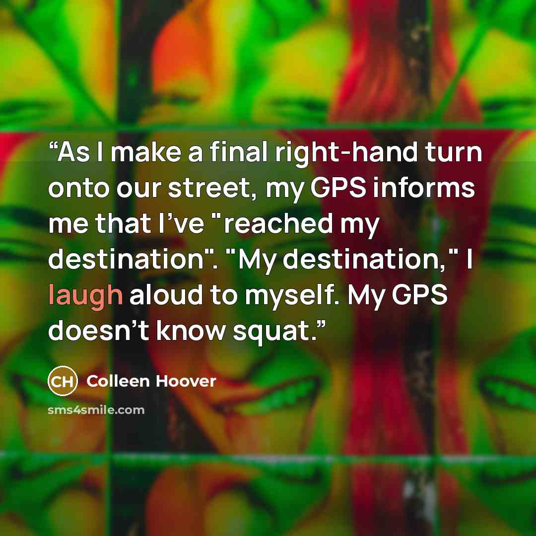 “As I make a final right-hand turn onto our street, my GPS informs me that I've "reached my destination". "My destination," I laugh aloud to myself. My GPS doesn't know squat.” quote by Colleen Hoover