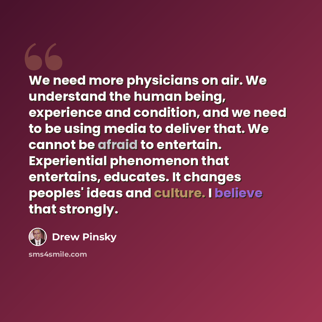 “We need more physicians on air. We understand the human being, experience and condition, and we need to be using media to deliver that. We cannot be afraid to entertain. Experiential phenomenon that entertains, educates. It changes peoples' ideas and culture. I believe that strongly.” quote by Drew Pinsky