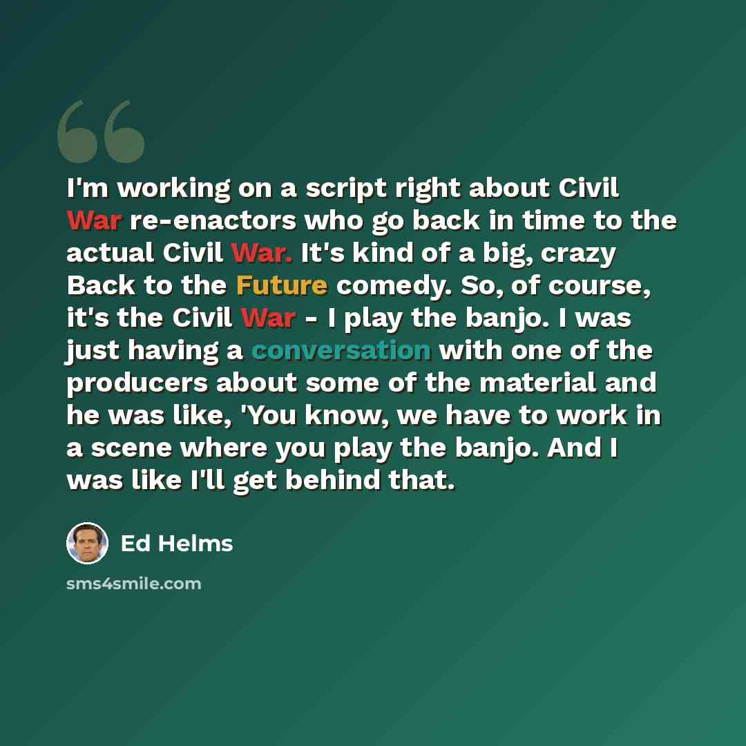 “I'm working on a script right about Civil War re-enactors who go back in time to the actual Civil War. It's kind of a big, crazy Back to the Future comedy. So, of course, it's the Civil War - I play the banjo. I was just having a conversation with one of the producers about some of the material…” quote by Ed Helms