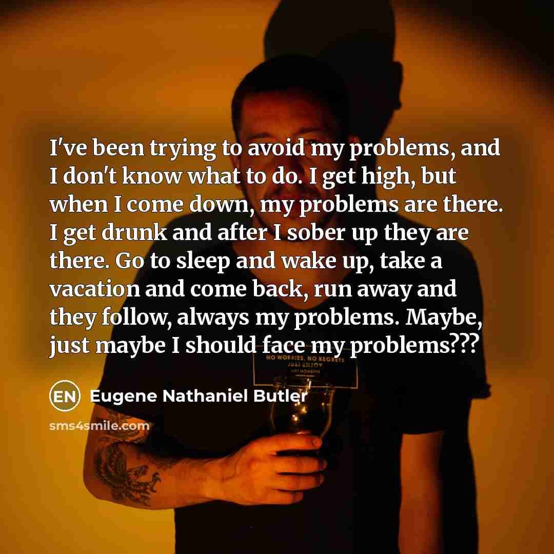 “I've been trying to avoid my problems, and I don't know what to do. I get high, but when I come down, my problems are there. I get drunk and after I sober up they are there. Go to sleep and wake up, take a vacation and come back, run away and they follow, always my problems. Maybe, just maybe I…” quote by Eugene Nathaniel Butler