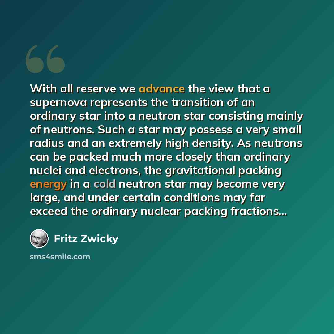 “With all reserve we advance the view that a supernova represents the transition of an ordinary star into a neutron star consisting mainly of neutrons. Such a star may possess a very small radius and an extremely high density. As neutrons can be packed much more closely than ordinary nuclei and…” quote by Fritz Zwicky
