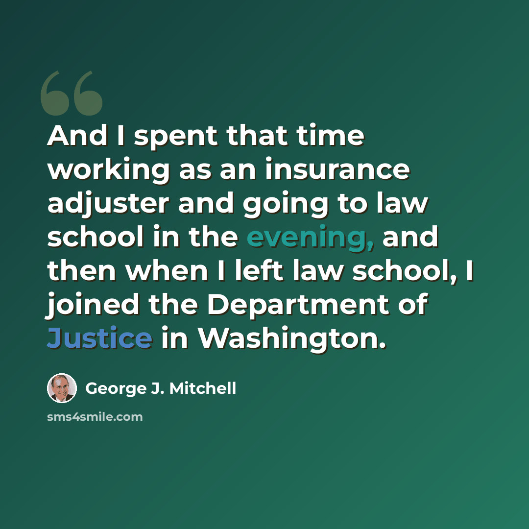 “And I spent that time working as an insurance adjuster and going to law school in the evening, and then when I left law school, I joined the Department of Justice in Washington.” quote by George J. Mitchell