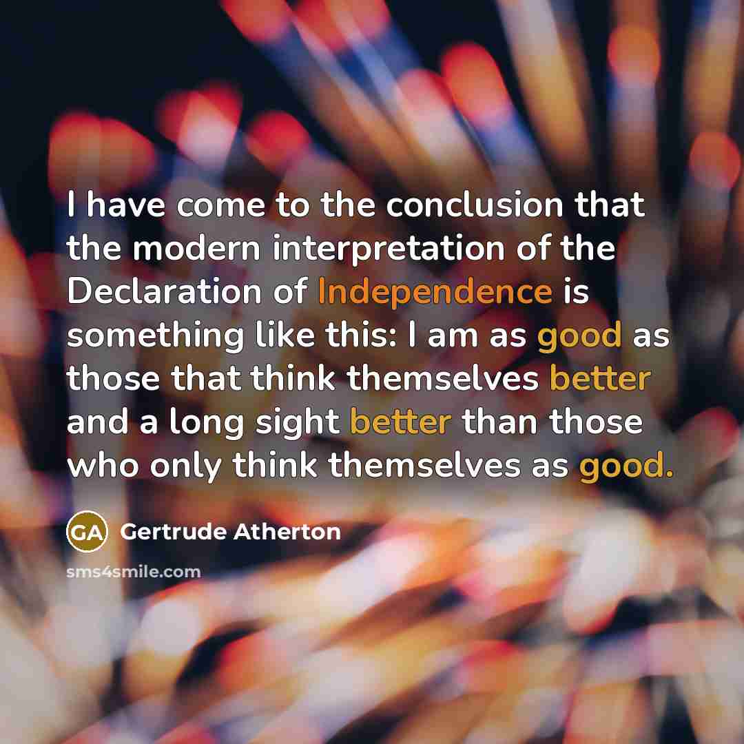 “I have come to the conclusion that the modern interpretation of the Declaration of Independence is something like this: I am as good as those that think themselves better and a long sight better than those who only think themselves as good.” quote by Gertrude Atherton