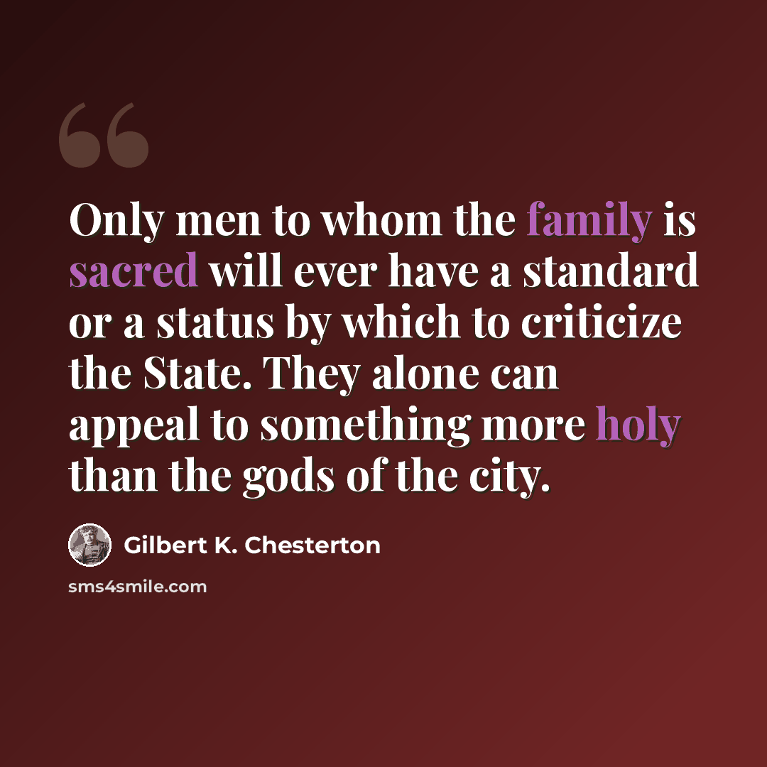 “Only men to whom the family is sacred will ever have a standard or a status by which to criticize the State. They alone can appeal to something more holy than the gods of the city.” quote by Gilbert K. Chesterton