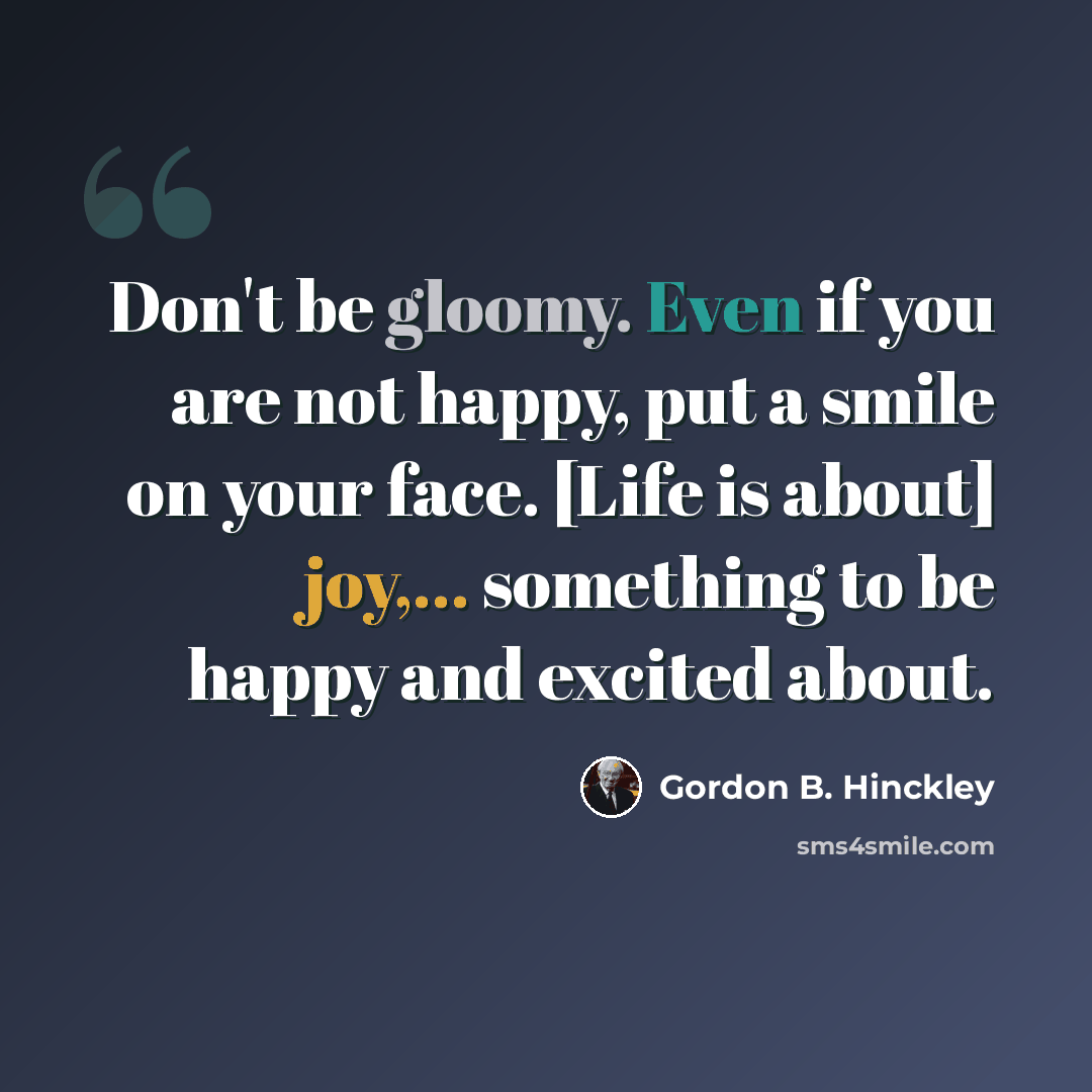 “Don't be gloomy. Even if you are not happy, put a smile on your face. [Life is about] joy,... something to be happy and excited about.” quote by Gordon B. Hinckley