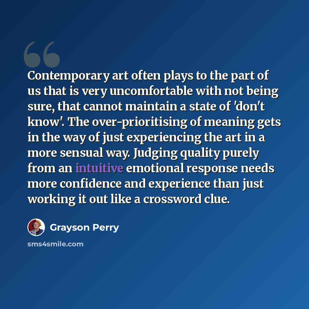 “Contemporary art often plays to the part of us that is very uncomfortable with not being sure, that cannot maintain a state of 'don't know'. The over-prioritising of meaning gets in the way of just experiencing the art in a more sensual way. Judging quality purely from an intuitive emotional…” quote by Grayson Perry
