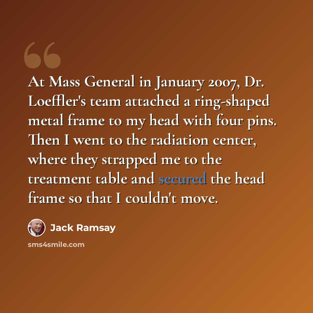 “At Mass General in January 2007, Dr. Loeffler's team attached a ring-shaped metal frame to my head with four pins. Then I went to the radiation center, where they strapped me to the treatment table and secured the head frame so that I couldn't move.” quote by Jack Ramsay