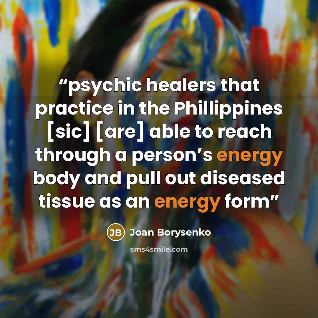“psychic healers that practice in the Phillippines [sic] [are] able to reach through a person’s energy body and pull out diseased tissue as an energy form” quote by Joan Borysenko