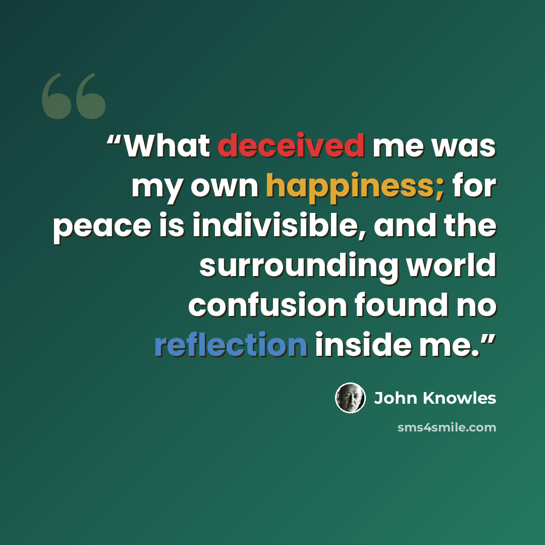 “What deceived me was my own happiness; for peace is indivisible, and the surrounding world confusion found no reflection inside me.” quote by John Knowles