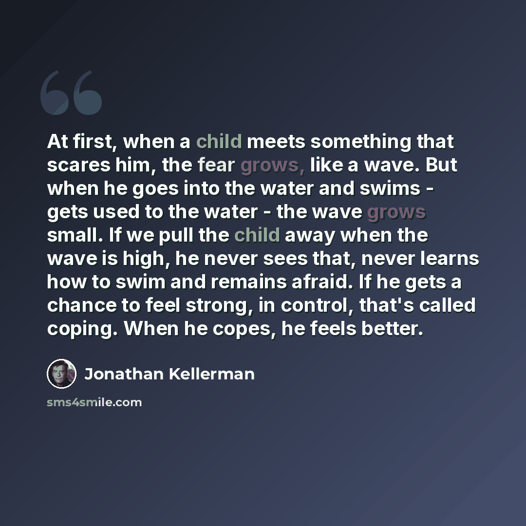 “At first, when a child meets something that scares him, the fear grows, like a wave. But when he goes into the water and swims - gets used to the water - the wave grows small. If we pull the child away when the wave is high, he never sees that, never learns how to swim and remains afraid. If he…” quote by Jonathan Kellerman