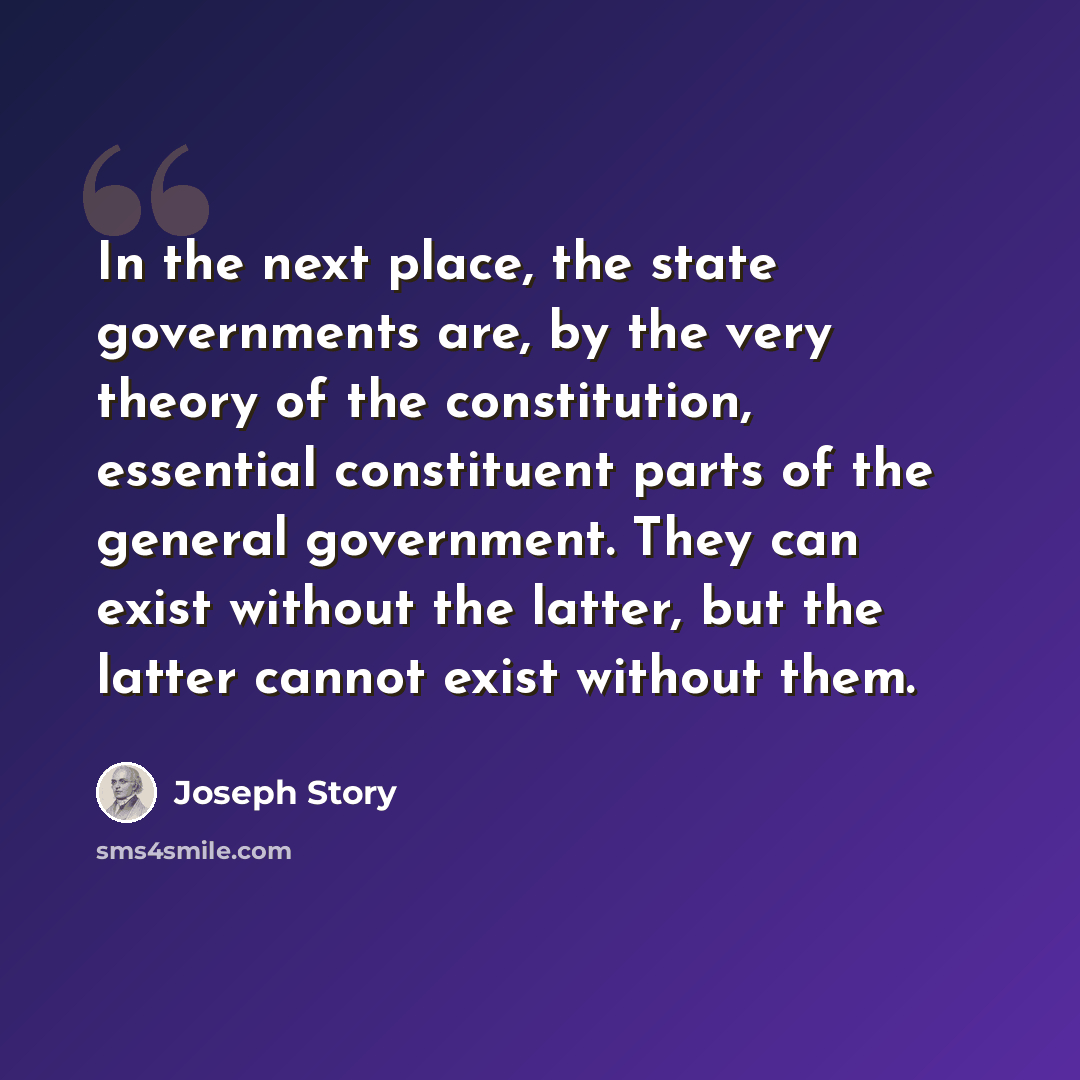 “In the next place, the state governments are, by the very theory of the constitution, essential constituent parts of the general government. They can exist without the latter, but the latter cannot exist without them.” quote by Joseph Story