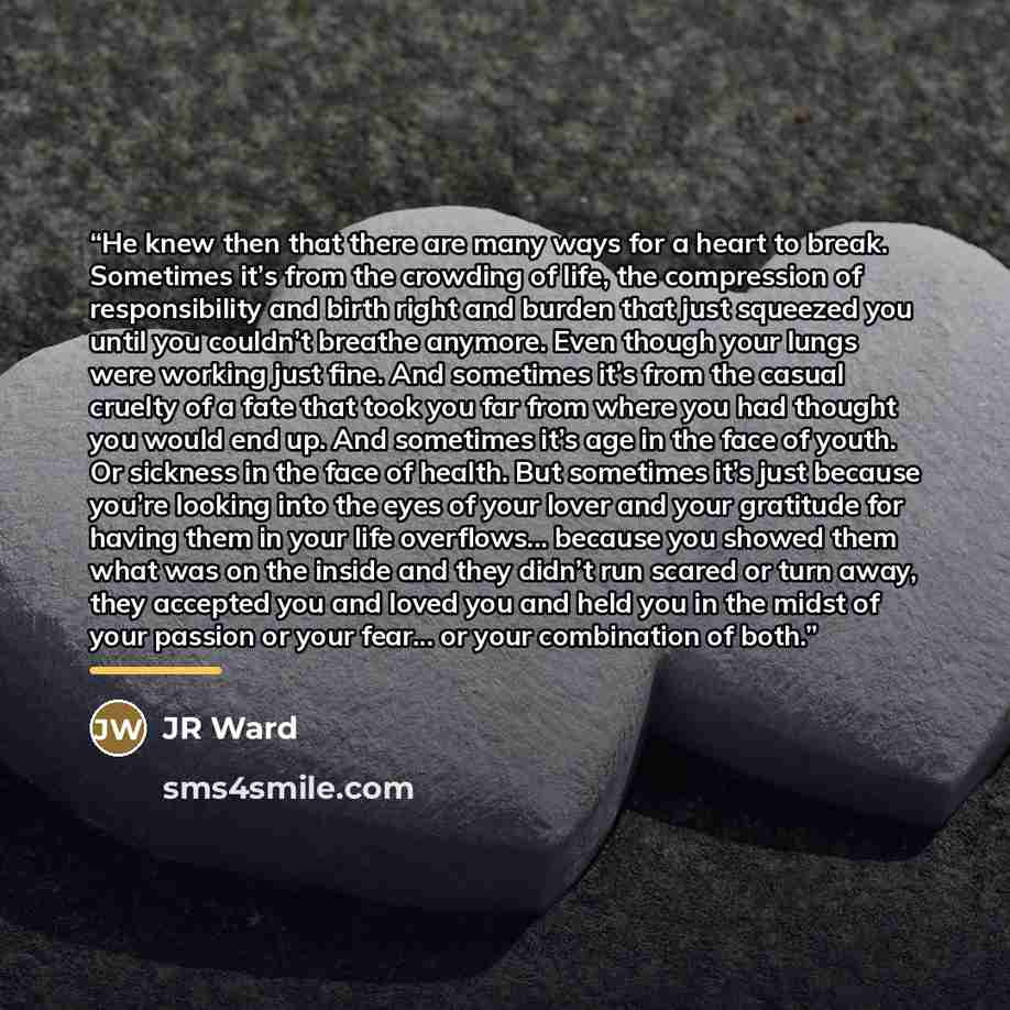 “He knew then that there are many ways for a heart to break. Sometimes it’s from the crowding of life, the compression of responsibility and birth right and burden that just squeezed you until you couldn’t breathe anymore. Even though your lungs were working just fine. And sometimes it’s from the…” quote by JR Ward