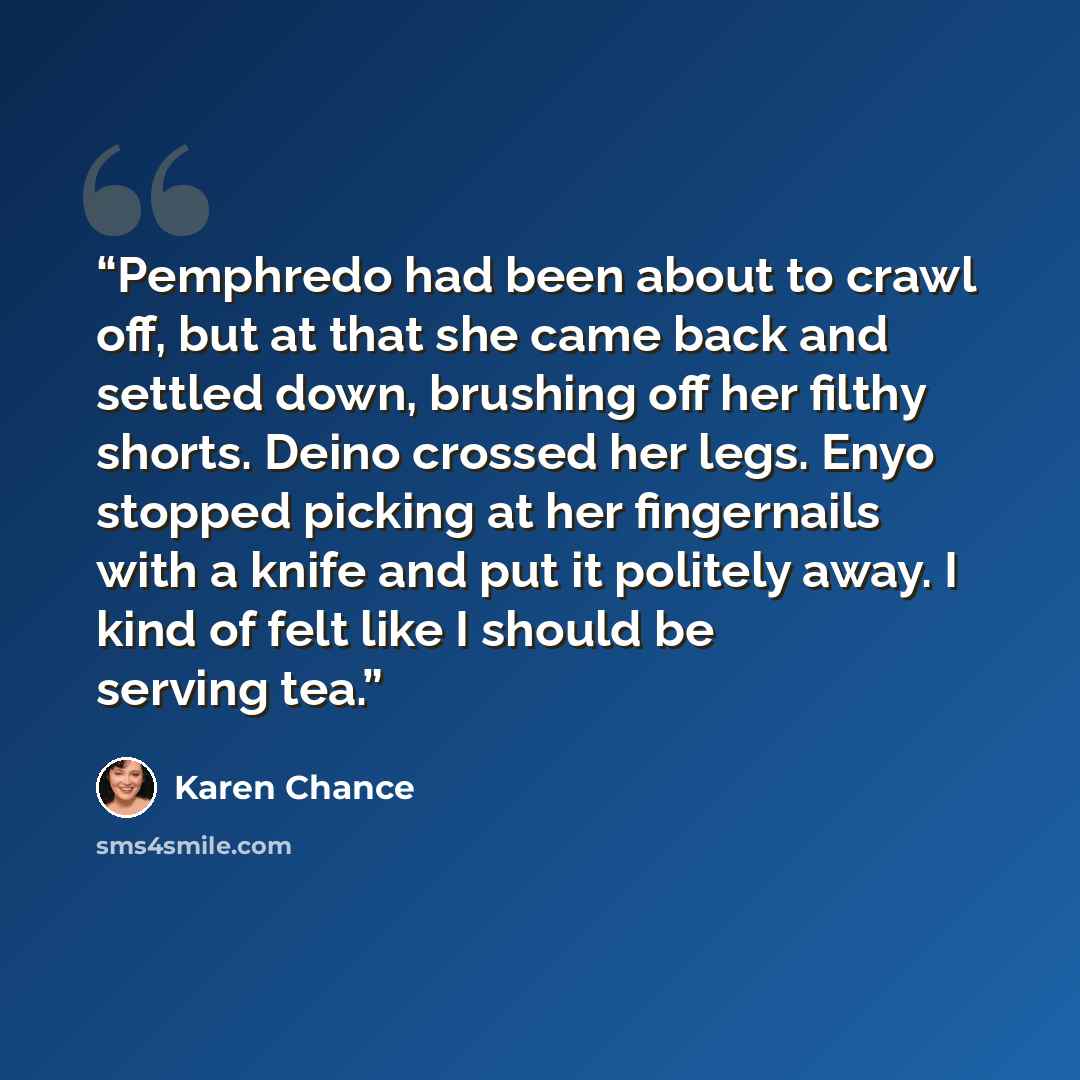“Pemphredo had been about to crawl off, but at that she came back and settled down, brushing off her filthy shorts. Deino crossed her legs. Enyo stopped picking at her fingernails with a knife and put it politely away. I kind of felt like I should be serving tea.” quote by Karen Chance