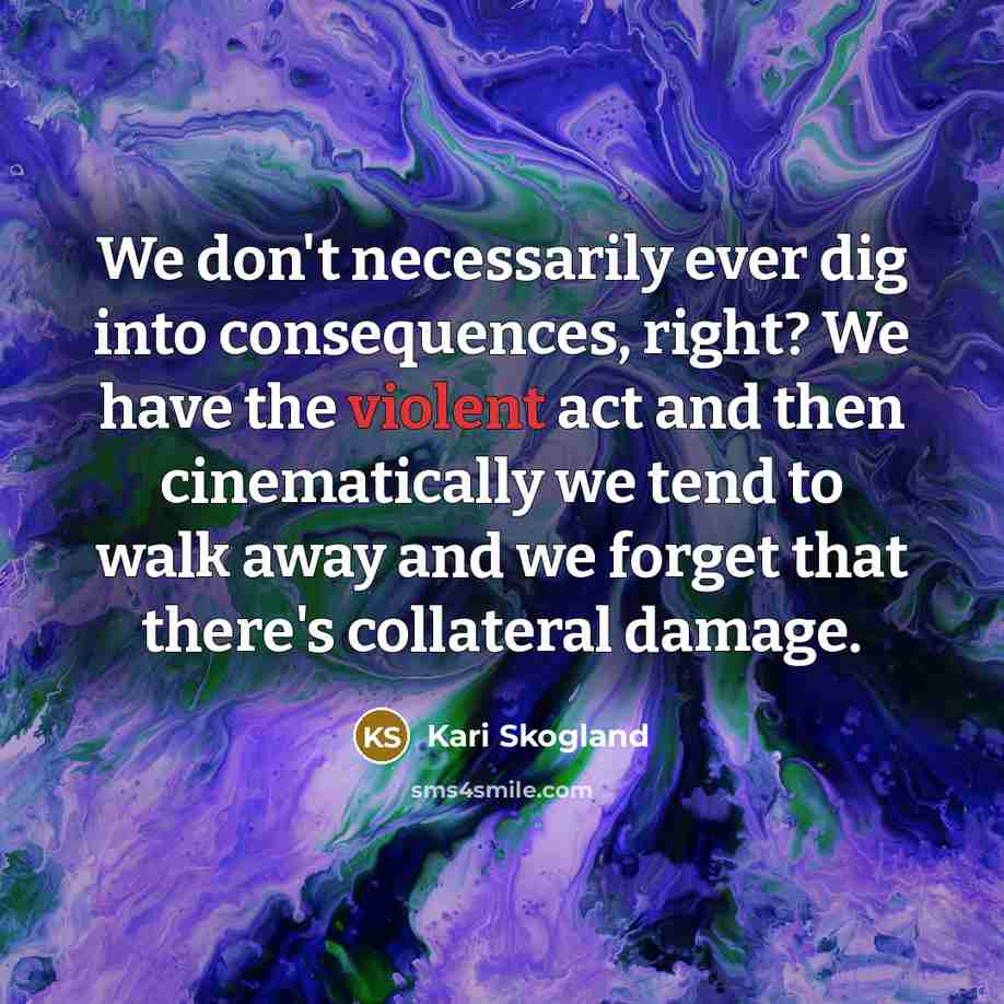 “We don't necessarily ever dig into consequences, right? We have the violent act and then cinematically we tend to walk away and we forget that there's collateral damage.” quote by Kari Skogland