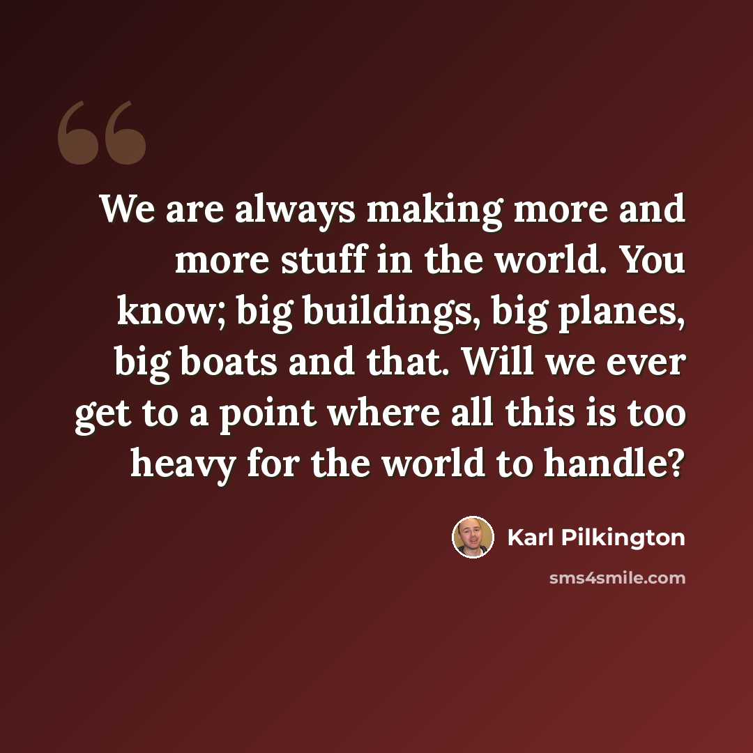 “We are always making more and more stuff in the world. You know; big buildings, big planes, big boats and that. Will we ever get to a point where all this is too heavy for the world to handle?” quote by Karl Pilkington