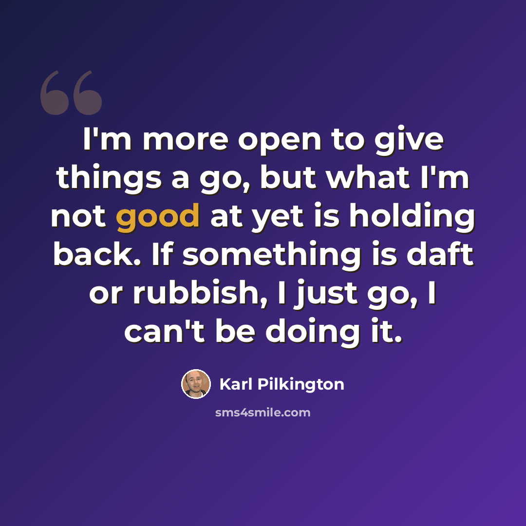 “I'm more open to give things a go, but what I'm not good at yet is holding back. If something is daft or rubbish, I just go, I can't be doing it.” quote by Karl Pilkington