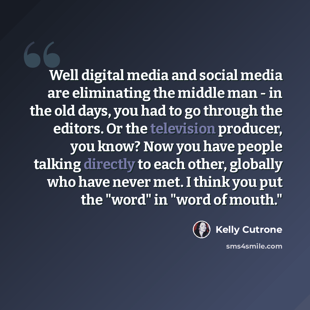 “Well digital media and social media are eliminating the middle man - in the old days, you had to go through the editors. Or the television producer, you know? Now you have people talking directly to each other, globally who have never met. I think you put the "word" in "word of mouth."” quote by Kelly Cutrone