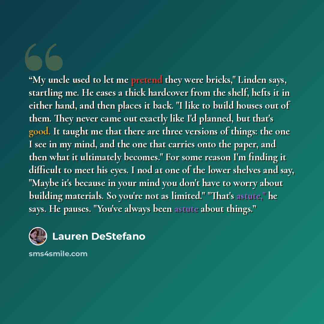 “My uncle used to let me pretend they were bricks," Linden says, startling me. He eases a thick hardcover from the shelf, hefts it in either hand, and then places it back. "I like to build houses out of them. They never came out exactly like I'd planned, but that's good. It taught me that there are…” quote by Lauren DeStefano