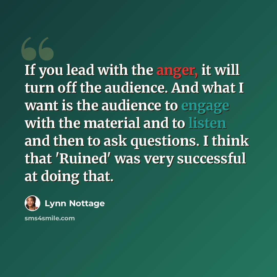 “If you lead with the anger, it will turn off the audience. And what I want is the audience to engage with the material and to listen and then to ask questions. I think that 'Ruined' was very successful at doing that.” quote by Lynn Nottage