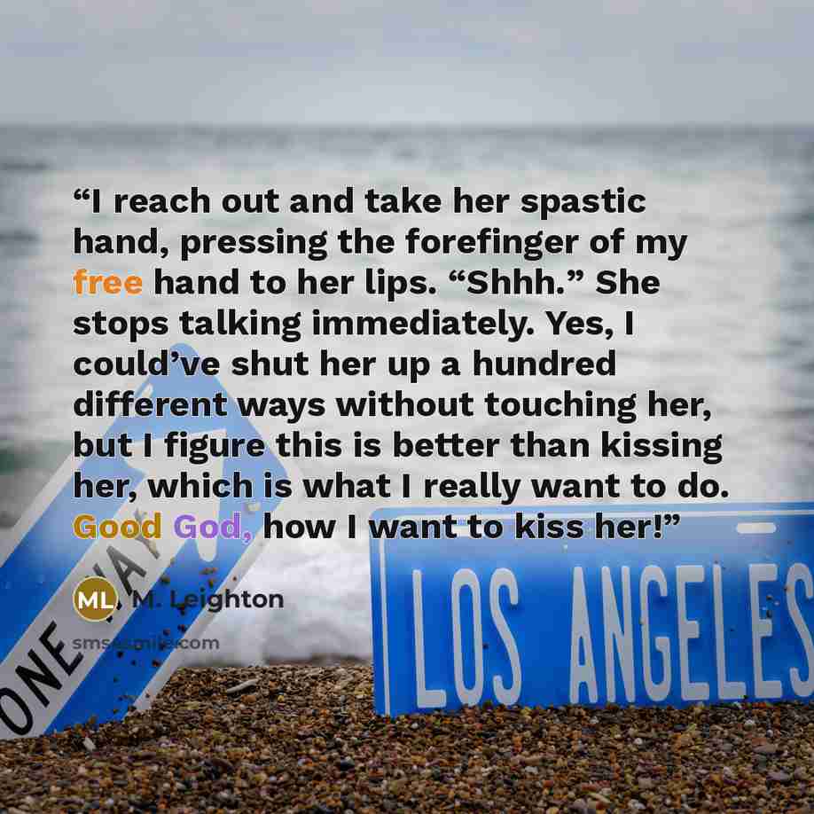 “I reach out and take her spastic hand, pressing the forefinger of my free hand to her lips. “Shhh.” She stops talking immediately. Yes, I could’ve shut her up a hundred different ways without touching her, but I figure this is better than kissing her, which is what I really want to do. Good God…” quote by M. Leighton