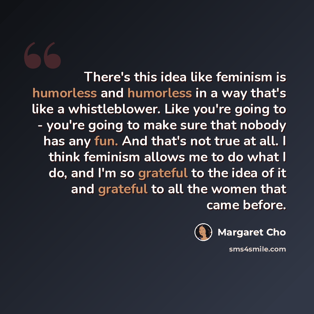“There's this idea like feminism is humorless and humorless in a way that's like a whistleblower. Like you're going to - you're going to make sure that nobody has any fun. And that's not true at all. I think feminism allows me to do what I do, and I'm so grateful to the idea of it and grateful to…” quote by Margaret Cho