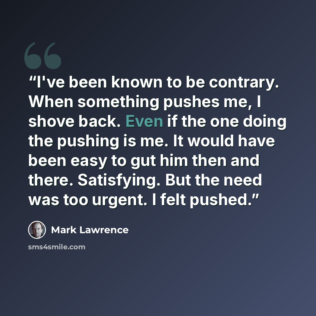“I've been known to be contrary. When something pushes me, I shove back. Even if the one doing the pushing is me. It would have been easy to gut him then and there. Satisfying. But the need was too urgent. I felt pushed.” quote by Mark Lawrence