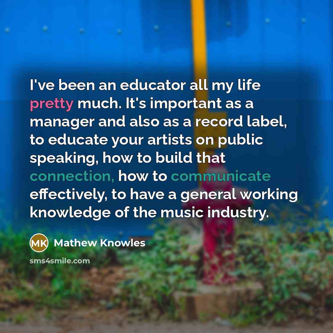 “I've been an educator all my life pretty much. It's important as a manager and also as a record label, to educate your artists on public speaking, how to build that connection, how to communicate effectively, to have a general working knowledge of the music industry.” quote by Mathew Knowles