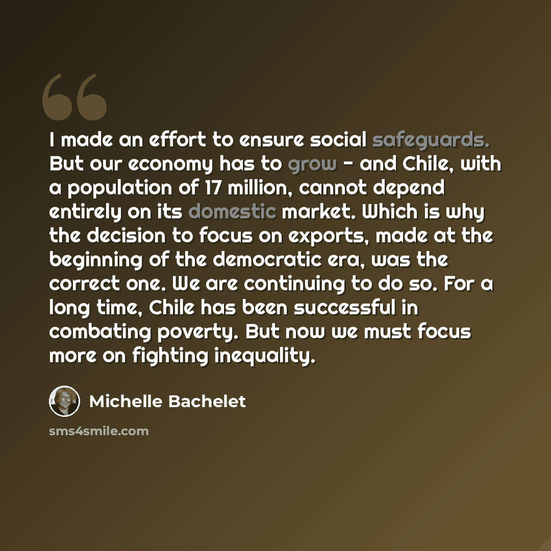 “I made an effort to ensure social safeguards. But our economy has to grow - and Chile, with a population of 17 million, cannot depend entirely on its domestic market. Which is why the decision to focus on exports, made at the beginning of the democratic era, was the correct one. We are continuing…” quote by Michelle Bachelet