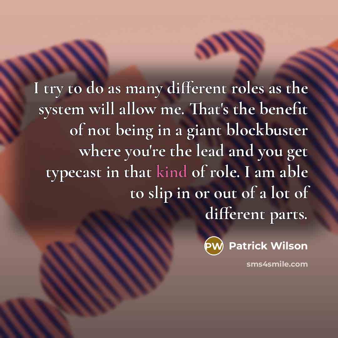 “I try to do as many different roles as the system will allow me. That's the benefit of not being in a giant blockbuster where you're the lead and you get typecast in that kind of role. I am able to slip in or out of a lot of different parts.” quote by Patrick Wilson