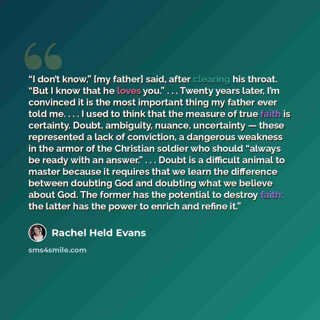 “I don’t know,” [my father] said, after clearing his throat. “But I know that he loves you.” . . . Twenty years later, I’m convinced it is the most important thing my father ever told me. . . . I used to think that the measure of true faith is certainty. Doubt, ambiguity, nuance, uncertainty…” quote by Rachel Held Evans