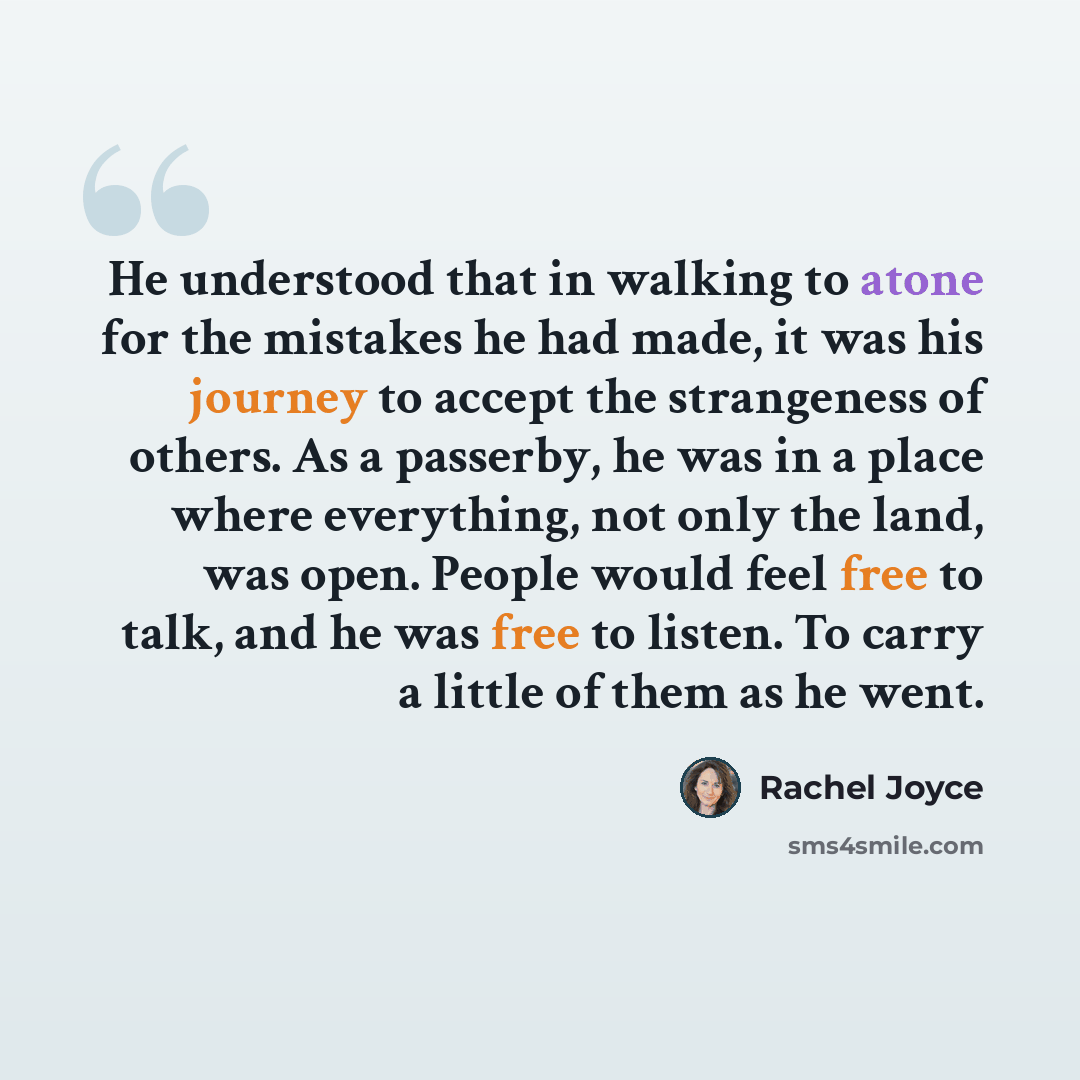“He understood that in walking to atone for the mistakes he had made, it was his journey to accept the strangeness of others. As a passerby, he was in a place where everything, not only the land, was open. People would feel free to talk, and he was free to listen. To carry a little of them as he…” quote by Rachel Joyce