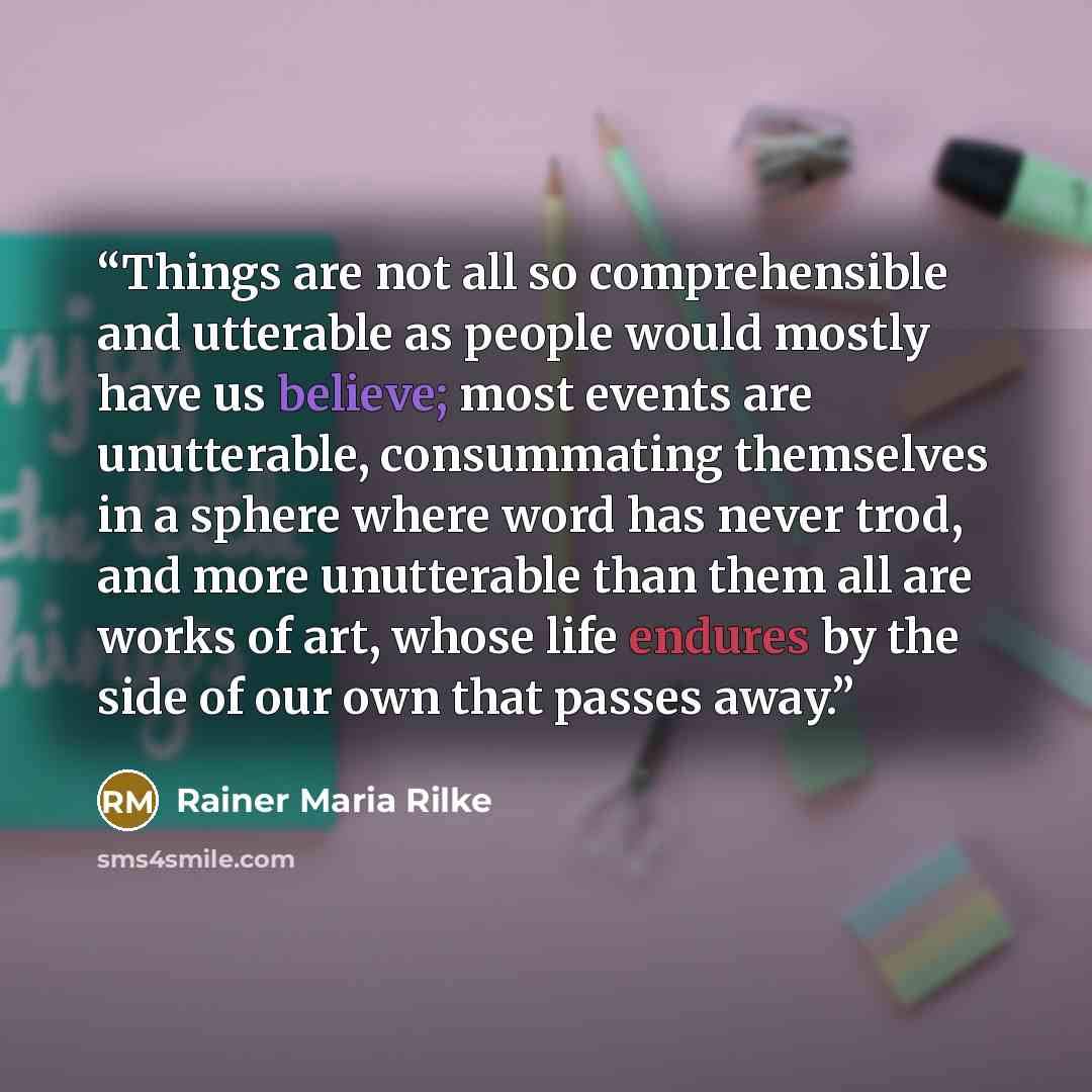 “Things are not all so comprehensible and utterable as people would mostly have us believe; most events are unutterable, consummating themselves in a sphere where word has never trod, and more unutterable than them all are works of art, whose life endures by the side of our own that passes away.” quote by Rainer Maria Rilke