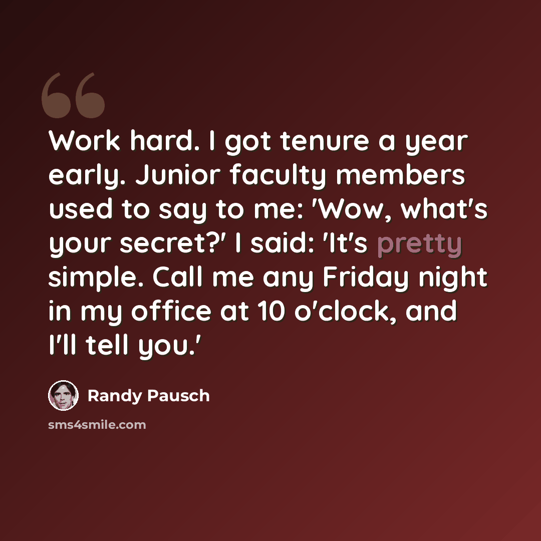 “Work hard. I got tenure a year early. Junior faculty members used to say to me: 'Wow, what's your secret?' I said: 'It's pretty simple. Call me any Friday night in my office at 10 o'clock, and I'll tell you.'” quote by Randy Pausch
