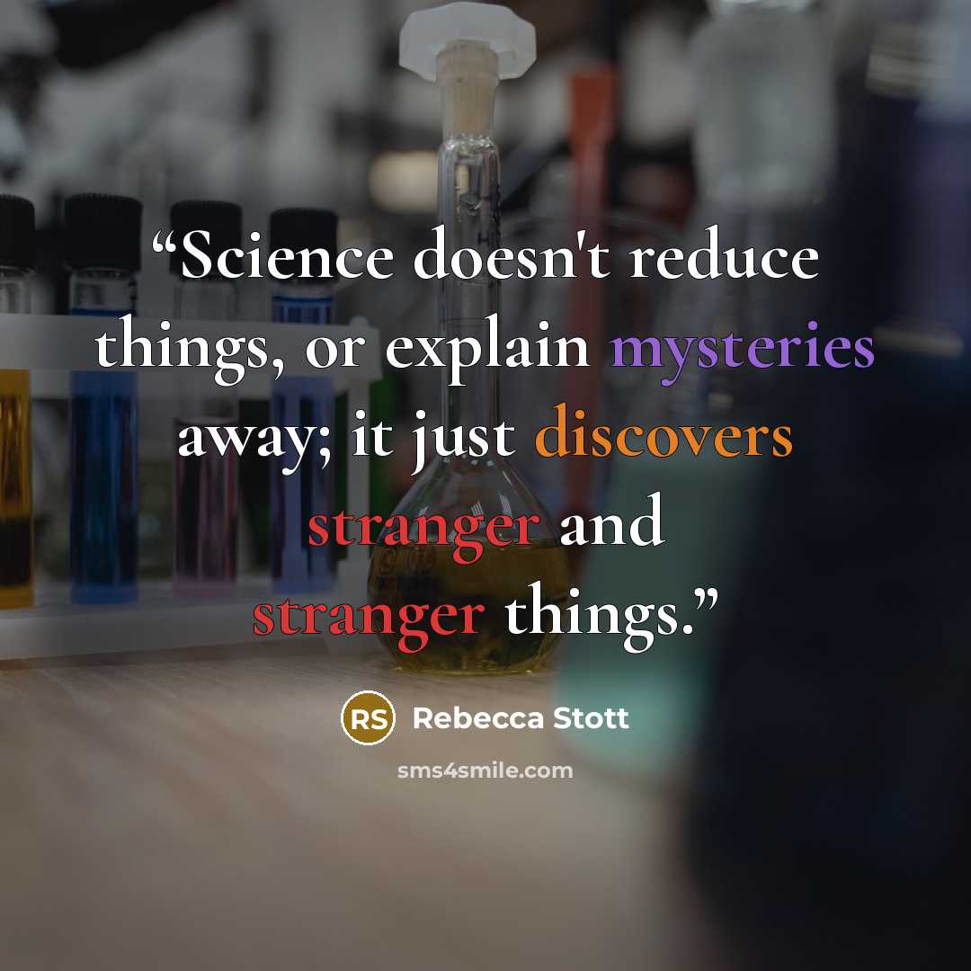 “Science doesn't reduce things, or explain mysteries away; it just discovers stranger and stranger things.” quote by Rebecca Stott