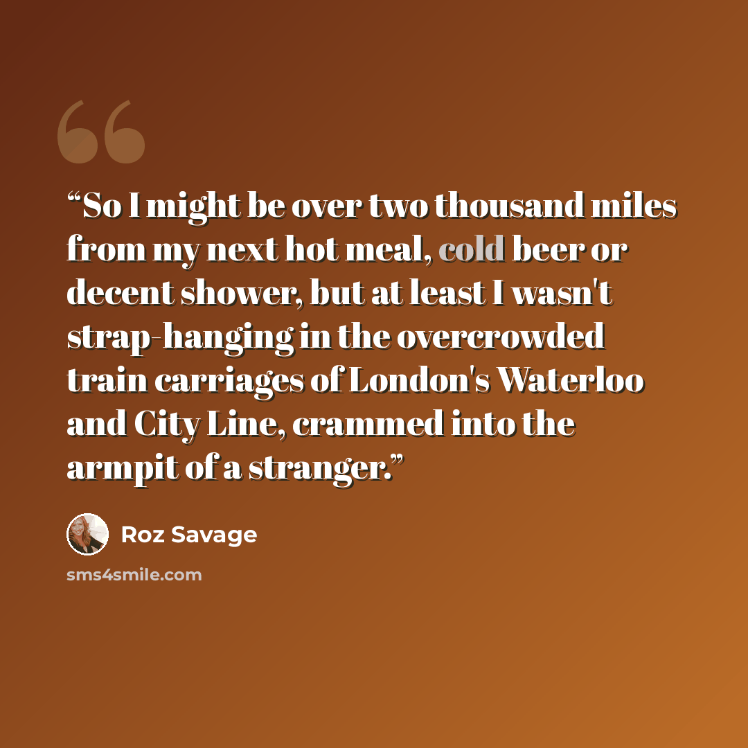 “So I might be over two thousand miles from my next hot meal, cold beer or decent shower, but at least I wasn't strap-hanging in the overcrowded train carriages of London's Waterloo and City Line, crammed into the armpit of a stranger.” quote by Roz Savage