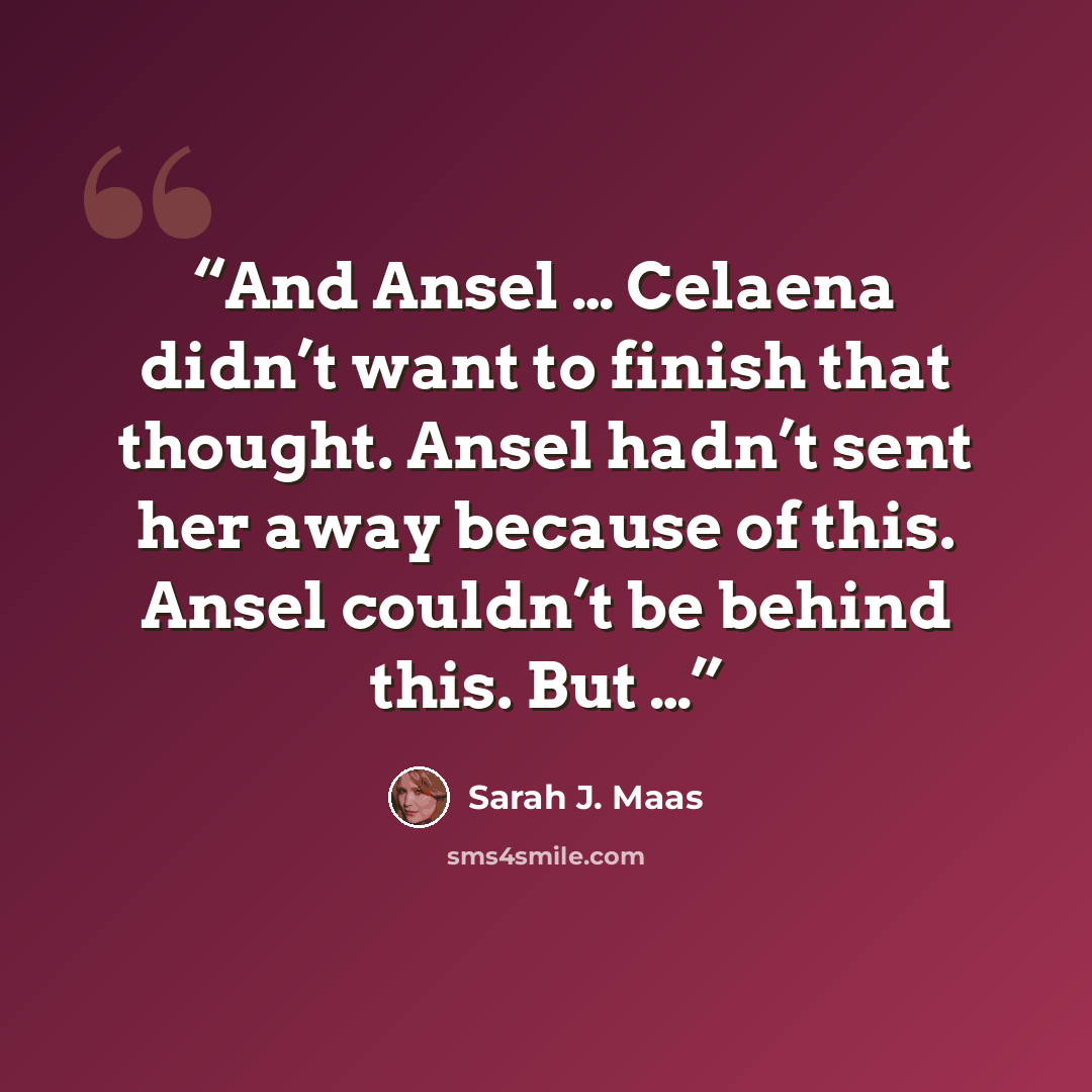 “And Ansel … Celaena didn’t want to finish that thought. Ansel hadn’t sent her away because of this. Ansel couldn’t be behind this. But …” quote by Sarah J. Maas