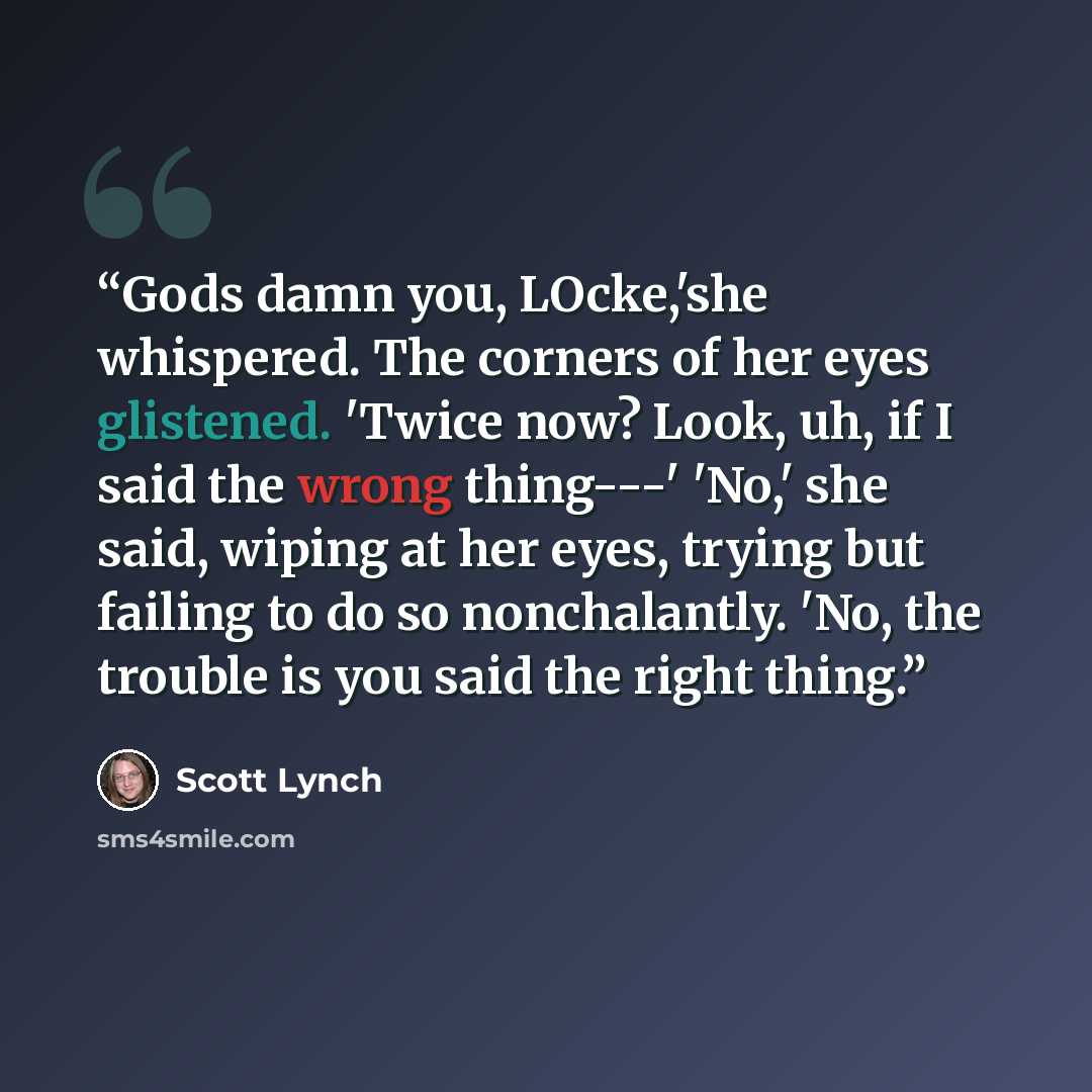 “Gods damn you, LOcke,'she whispered. The corners of her eyes glistened. 'Twice now? Look, uh, if I said the wrong thing---' 'No,' she said, wiping at her eyes, trying but failing to do so nonchalantly. 'No, the trouble is you said the right thing.” quote by Scott Lynch