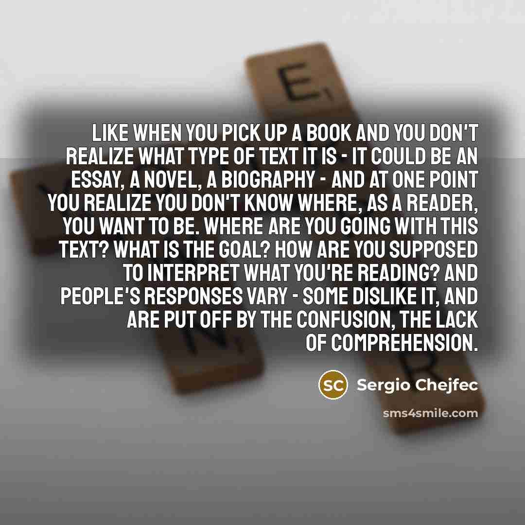 “Like when you pick up a book and you don't realize what type of text it is - it could be an essay, a novel, a biography - and at one point you realize you don't know where, as a reader, you want to be. Where are you going with this text? What is the goal? How are you supposed to interpret what…” quote by Sergio Chejfec