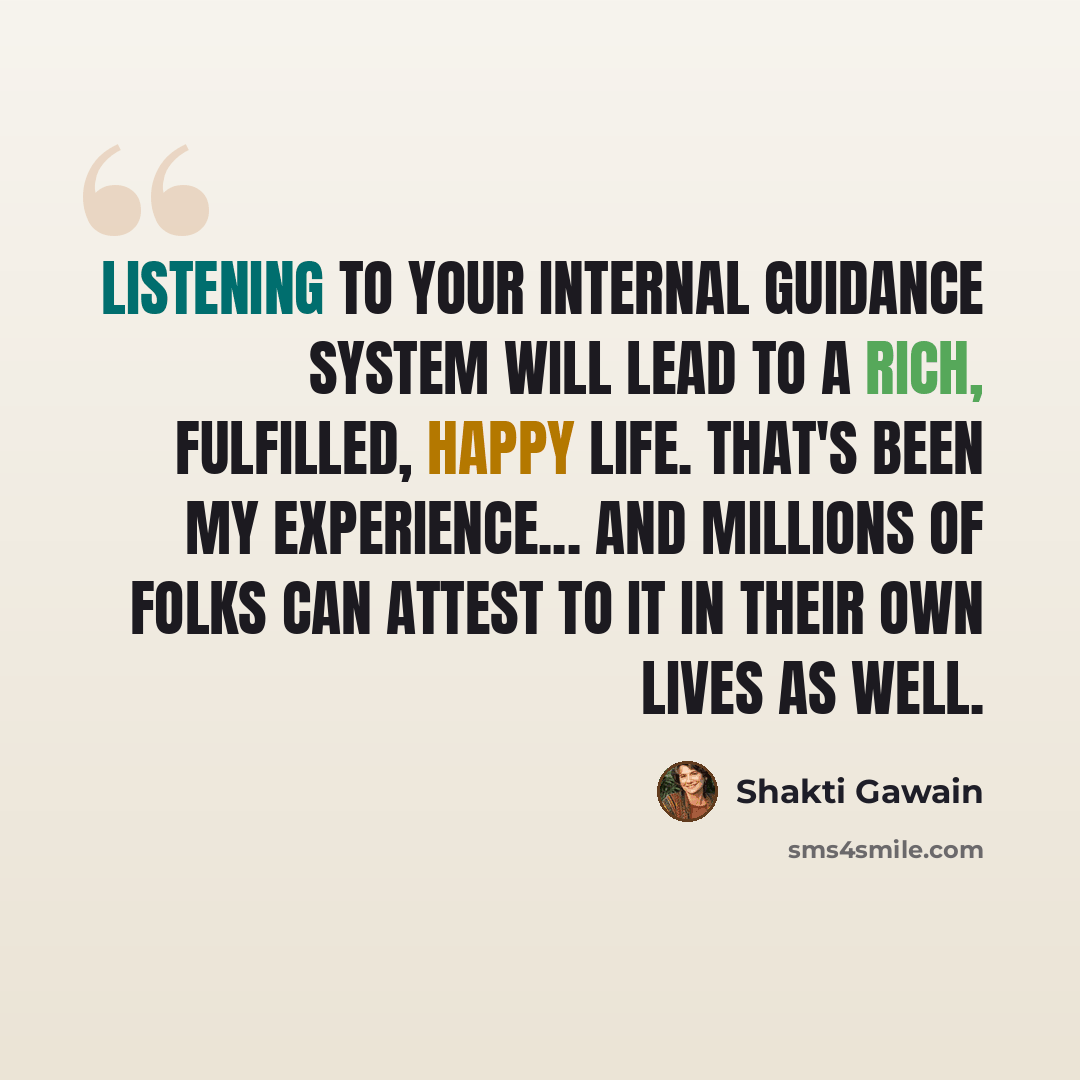 “Listening to your internal guidance system will lead to a rich, fulfilled, happy life. That's been my experience... and millions of folks can attest to it in their own lives as well.” quote by Shakti Gawain